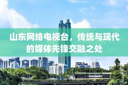 山东网络电视台，传统与现代的媒体先锋交融之处