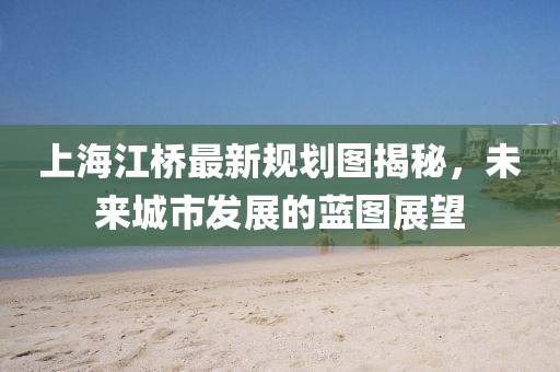 上海江桥最新规划图揭秘，未来城市发展的蓝图展望