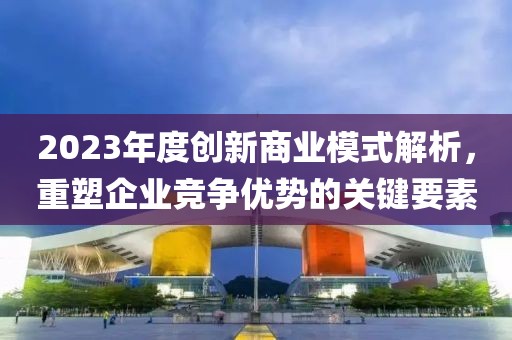 2023年度创新商业模式解析，重塑企业竞争优势的关键要素