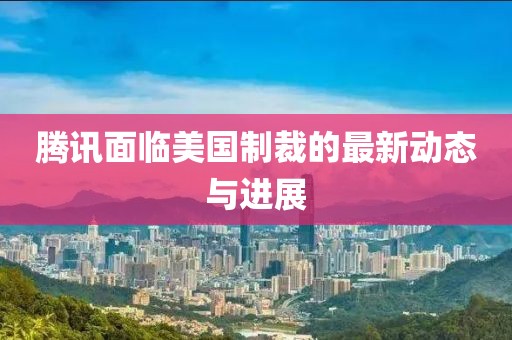 腾讯面临美国制裁的最新动态与进展