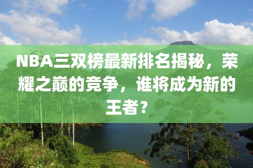 NBA三双榜最新排名揭秘，荣耀之巅的竞争，谁将成为新的王者？