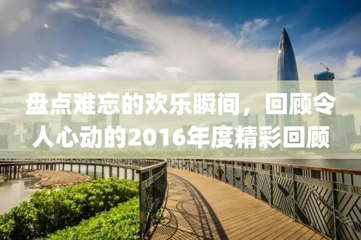 盘点难忘的欢乐瞬间，回顾令人心动的2016年度精彩回顾