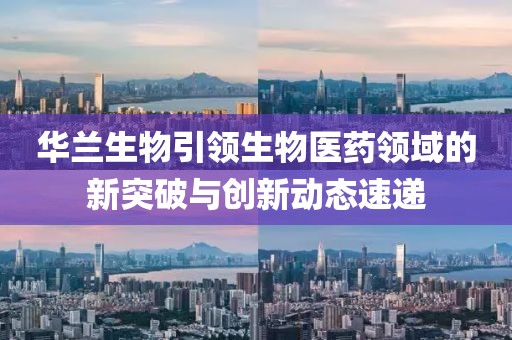 华兰生物引领生物医药领域的新突破与创新动态速递