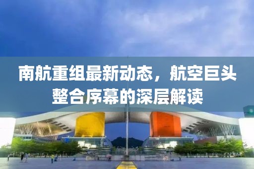 南航重组最新动态，航空巨头整合序幕的深层解读
