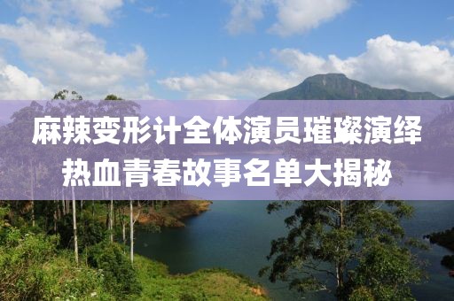 麻辣变形计全体演员璀璨演绎热血青春故事名单大揭秘