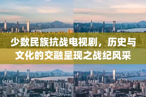少数民族抗战电视剧，历史与文化的交融呈现之战纪风采