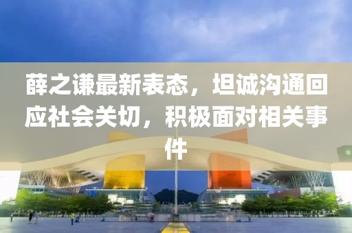 薛之谦最新表态，坦诚沟通回应社会关切，积极面对相关事件