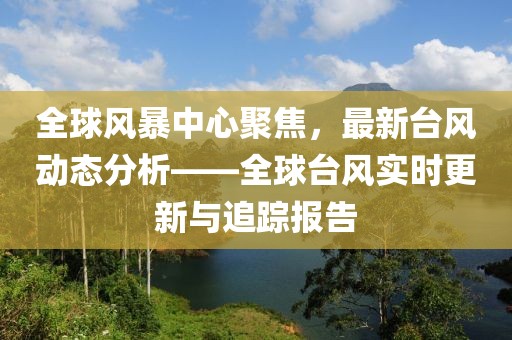 全球风暴中心聚焦，最新台风动态分析——全球台风实时更新与追踪报告