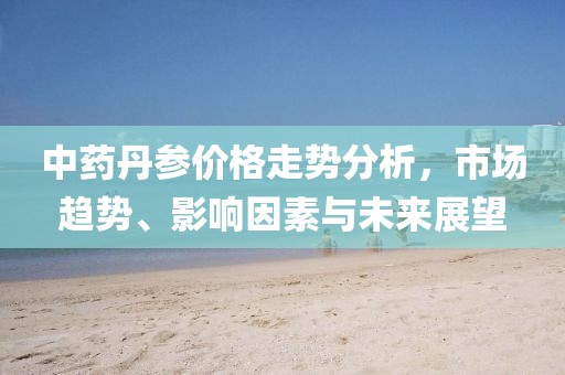 中药丹参价格走势分析，市场趋势、影响因素与未来展望