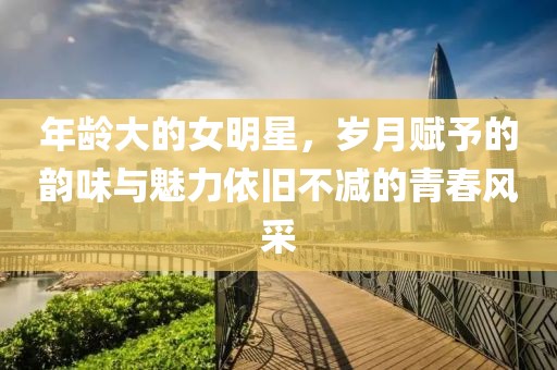 年龄大的女明星，岁月赋予的韵味与魅力依旧不减的青春风采