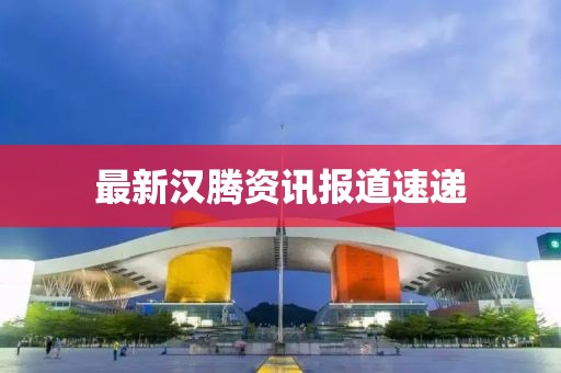 最新汉腾资讯报道速递