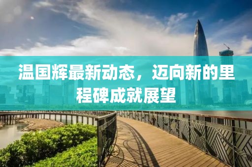 温国辉最新动态，迈向新的里程碑成就展望