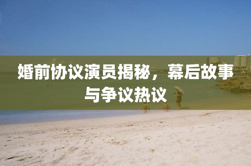 婚前协议演员揭秘，幕后故事与争议热议