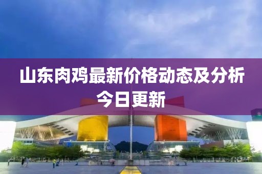 山东肉鸡最新价格动态及分析今日更新