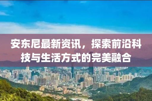 安东尼最新资讯，探索前沿科技与生活方式的完美融合