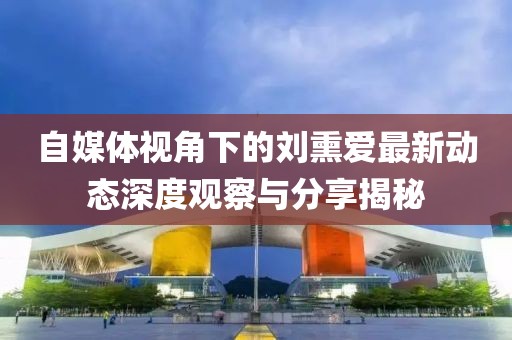 自媒体视角下的刘熏爱最新动态深度观察与分享揭秘