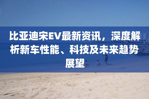 比亚迪宋EV最新资讯，深度解析新车性能、科技及未来趋势展望
