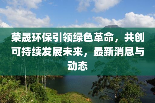 荣晟环保引领绿色革命，共创可持续发展未来，最新消息与动态