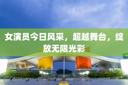 女演员今日风采，超越舞台，绽放无限光彩