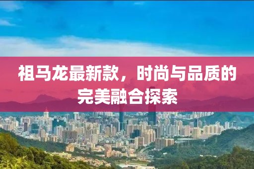 祖马龙最新款，时尚与品质的完美融合探索