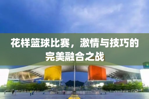 花样篮球比赛，激情与技巧的完美融合之战