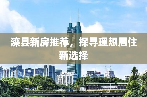 滦县新房推荐，探寻理想居住新选择