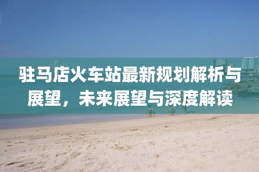 驻马店火车站最新规划解析与展望，未来展望与深度解读