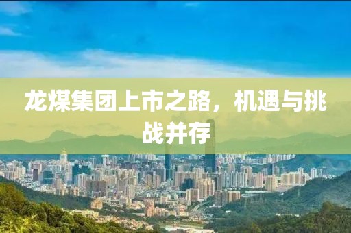龙煤集团上市之路，机遇与挑战并存