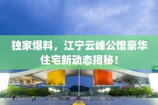 独家爆料，江宁云峰公馆豪华住宅新动态揭秘！