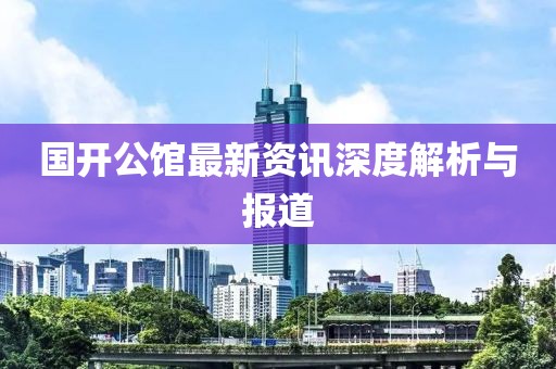 国开公馆最新资讯深度解析与报道