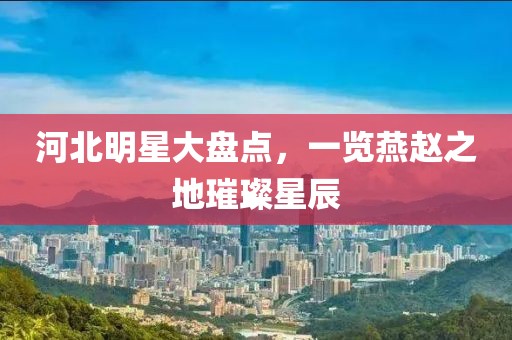 河北明星大盘点，一览燕赵之地璀璨星辰