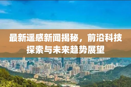 最新遥感新闻揭秘，前沿科技探索与未来趋势展望