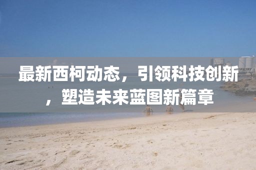 最新西柯动态，引领科技创新，塑造未来蓝图新篇章
