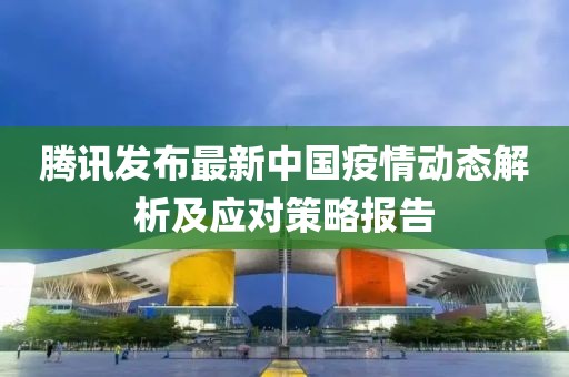 腾讯发布最新中国疫情动态解析及应对策略报告