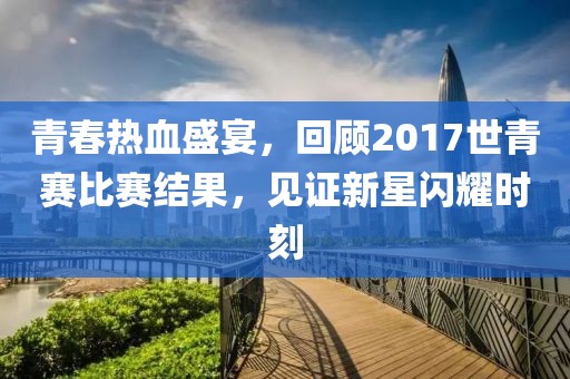 青春热血盛宴，回顾2017世青赛比赛结果，见证新星闪耀时刻