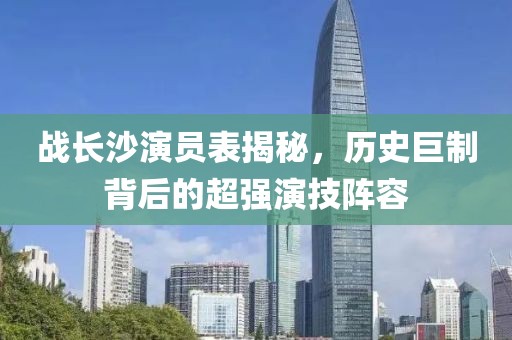 战长沙演员表揭秘，历史巨制背后的超强演技阵容