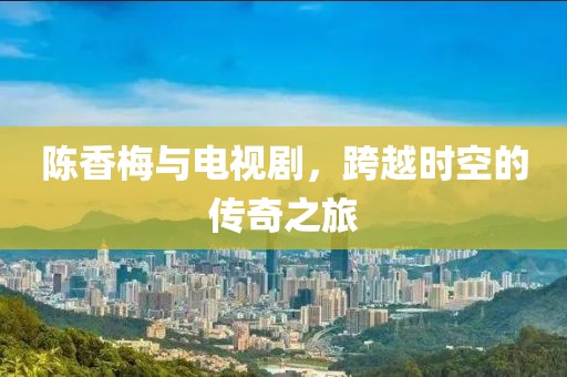 陈香梅与电视剧，跨越时空的传奇之旅