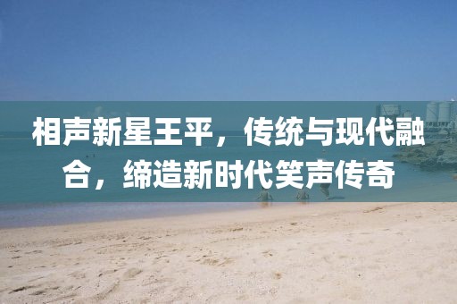 相声新星王平，传统与现代融合，缔造新时代笑声传奇