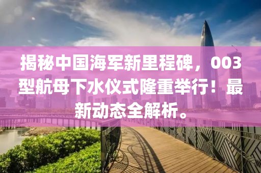 揭秘中国海军新里程碑，003型航母下水仪式隆重举行！最新动态全解析。