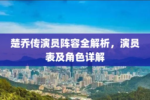 楚乔传演员阵容全解析，演员表及角色详解