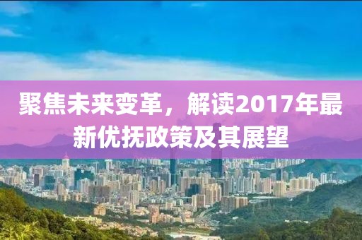 聚焦未来变革，解读2017年最新优抚政策及其展望