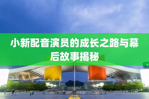 小新配音演员的成长之路与幕后故事揭秘