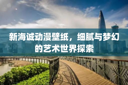 新海诚动漫壁纸，细腻与梦幻的艺术世界探索