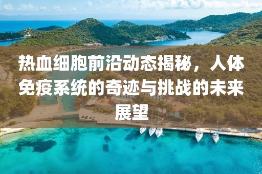 热血细胞前沿动态揭秘，人体免疫系统的奇迹与挑战的未来展望