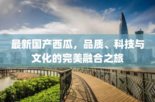 最新国产西瓜，品质、科技与文化的完美融合之旅