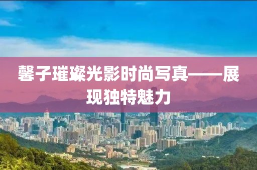 馨子璀璨光影时尚写真——展现独特魅力