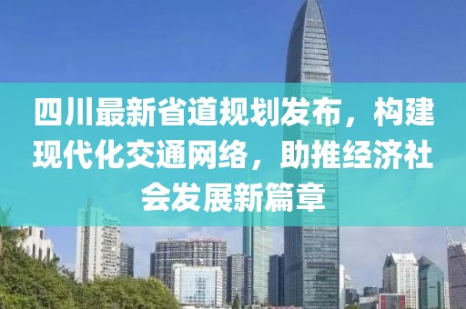 四川最新省道规划发布，构建现代化交通网络，助推经济社会发展新篇章