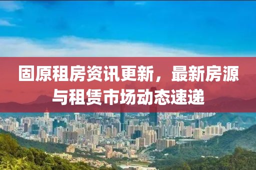 固原租房资讯更新，最新房源与租赁市场动态速递