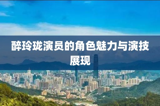 醉玲珑演员的角色魅力与演技展现