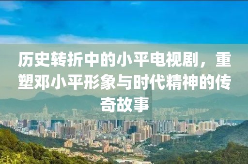 历史转折中的小平电视剧，重塑邓小平形象与时代精神的传奇故事